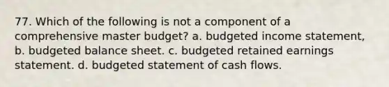 77. Which of the following is not a component of a comprehensive master budget? a. <a href='https://www.questionai.com/knowledge/kWVg0aX6D7-budgeted-income-statement' class='anchor-knowledge'>budgeted income statement</a>, b. budgeted balance sheet. c. budgeted retained earnings statement. d. budgeted statement of cash flows.