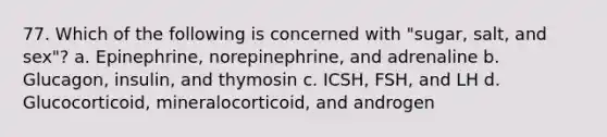 77. Which of the following is concerned with "sugar, salt, and sex"? a. Epinephrine, norepinephrine, and adrenaline b. Glucagon, insulin, and thymosin c. ICSH, FSH, and LH d. Glucocorticoid, mineralocorticoid, and androgen