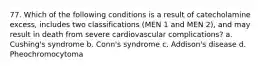 77. Which of the following conditions is a result of catecholamine excess, includes two classifications (MEN 1 and MEN 2), and may result in death from severe cardiovascular complications? a. Cushing's syndrome b. Conn's syndrome c. Addison's disease d. Pheochromocytoma