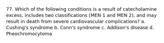 77. Which of the following conditions is a result of catecholamine excess, includes two classifications (MEN 1 and MEN 2), and may result in death from severe cardiovascular complications? a. Cushing's syndrome b. Conn's syndrome c. Addison's disease d. Pheochromocytoma