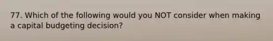 77. Which of the following would you NOT consider when making a capital budgeting decision?