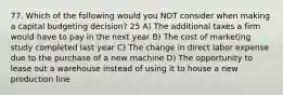 77. Which of the following would you NOT consider when making a capital budgeting decision? 25 A) The additional taxes a firm would have to pay in the next year B) The cost of marketing study completed last year C) The change in direct labor expense due to the purchase of a new machine D) The opportunity to lease out a warehouse instead of using it to house a new production line