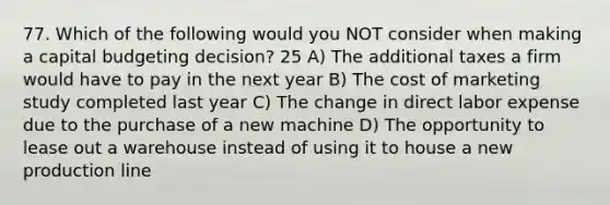 77. Which of the following would you NOT consider when making a capital budgeting decision? 25 A) The additional taxes a firm would have to pay in the next year B) The cost of marketing study completed last year C) The change in direct labor expense due to the purchase of a new machine D) The opportunity to lease out a warehouse instead of using it to house a new production line