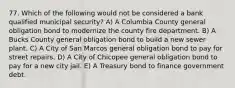 77. Which of the following would not be considered a bank qualified municipal security? A) A Columbia County general obligation bond to modernize the county fire department. B) A Bucks County general obligation bond to build a new sewer plant. C) A City of San Marcos general obligation bond to pay for street repairs. D) A City of Chicopee general obligation bond to pay for a new city jail. E) A Treasury bond to finance government debt.