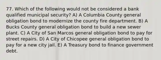 77. Which of the following would not be considered a bank qualified municipal security? A) A Columbia County general obligation bond to modernize the county fire department. B) A Bucks County general obligation bond to build a new sewer plant. C) A City of San Marcos general obligation bond to pay for street repairs. D) A City of Chicopee general obligation bond to pay for a new city jail. E) A Treasury bond to finance government debt.