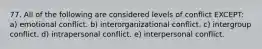 77. All of the following are considered levels of conflict EXCEPT: a) emotional conflict. b) interorganizational conflict. c) intergroup conflict. d) intrapersonal conflict. e) interpersonal conflict.