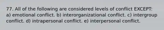 77. All of the following are considered levels of conflict EXCEPT: a) emotional conflict. b) interorganizational conflict. c) intergroup conflict. d) intrapersonal conflict. e) interpersonal conflict.