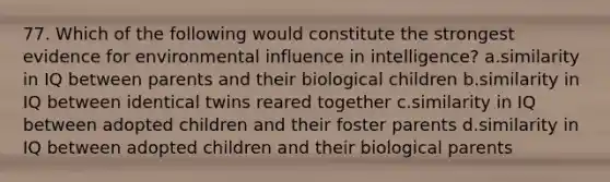 77. Which of the following would constitute the strongest evidence for environmental influence in intelligence? a.similarity in IQ between parents and their biological children b.similarity in IQ between identical twins reared together c.similarity in IQ between adopted children and their foster parents d.similarity in IQ between adopted children and their biological parents