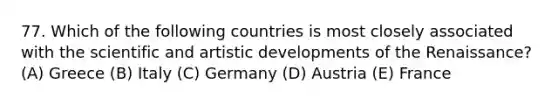 77. Which of the following countries is most closely associated with the scientific and artistic developments of the Renaissance? (A) Greece (B) Italy (C) Germany (D) Austria (E) France