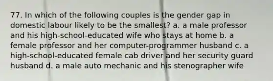 77. In which of the following couples is the gender gap in domestic labour likely to be the smallest? a. a male professor and his high-school-educated wife who stays at home b. a female professor and her computer-programmer husband c. a high-school-educated female cab driver and her security guard husband d. a male auto mechanic and his stenographer wife