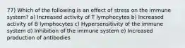 77) Which of the following is an effect of stress on the immune system? a) Increased activity of T lymphocytes b) Increased activity of B lymphocytes c) Hypersensitivity of the immune system d) Inhibition of the immune system e) Increased production of antibodies