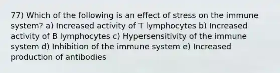 77) Which of the following is an effect of stress on the immune system? a) Increased activity of T lymphocytes b) Increased activity of B lymphocytes c) Hypersensitivity of the immune system d) Inhibition of the immune system e) Increased production of antibodies