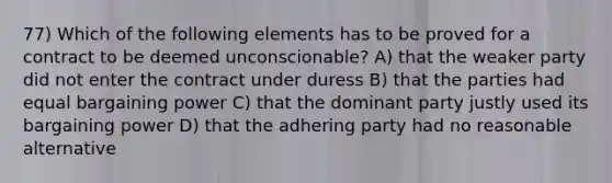 77) Which of the following elements has to be proved for a contract to be deemed unconscionable? A) that the weaker party did not enter the contract under duress B) that the parties had equal bargaining power C) that the dominant party justly used its bargaining power D) that the adhering party had no reasonable alternative