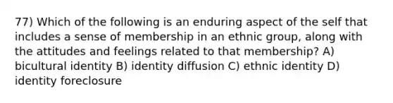 77) Which of the following is an enduring aspect of the self that includes a sense of membership in an ethnic group, along with the attitudes and feelings related to that membership? A) bicultural identity B) identity diffusion C) ethnic identity D) identity foreclosure