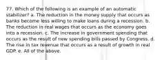 77. Which of the following is an example of an automatic stabilizer? a. The reduction in the money supply that occurs as banks become less willing to make loans during a recession. b. The reduction in real wages that occurs as the economy goes into a recession. c. The increase in government spending that occurs as the result of new spending bills passed by Congress. d. The rise in tax revenue that occurs as a result of growth in real GDP. e. All of the above.