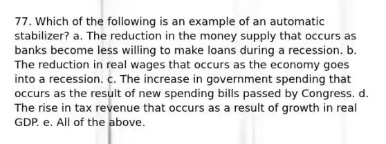 77. Which of the following is an example of an automatic stabilizer? a. The reduction in the money supply that occurs as banks become less willing to make loans during a recession. b. The reduction in real wages that occurs as the economy goes into a recession. c. The increase in government spending that occurs as the result of new spending bills passed by Congress. d. The rise in tax revenue that occurs as a result of growth in real GDP. e. All of the above.