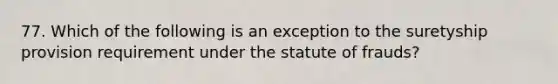 77. Which of the following is an exception to the suretyship provision requirement under the statute of frauds?