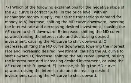 77) Which of the following explanations for the negative slope of the AD curve is correct? A fall in the price level, with an unchanged money supply, causes the transactions demand for money to A) increase, shifting the MD curve downward, lowering the interest rate and decreasing desired investment, causing the AE curve to shift downward. B) increase, shifting the MD curve upward, raising the interest rate and decreasing desired investment, causing the AE curve to shift downward. C) decrease, shifting the MD curve downward, lowering the interest rate and increasing desired investment, causing the AE curve to shift upward. D) decrease, shifting the MD curve upward, raising the interest rate and increasing desired investment, causing the AE curve to shift upward. E) increase, shifting the MD curve upward, raising the interest rate and decreasing desired investment, causing the AE curve to shift upward.