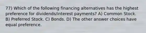 77) Which of the following financing alternatives has the highest preference for dividends/interest payments? A) Common Stock. B) Preferred Stock. C) Bonds. D) The other answer choices have equal preference.