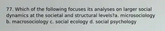 77. Which of the following focuses its analyses on larger social dynamics at the societal and structural levels?a. microsociology b. macrosociology c. social ecology d. social psychology