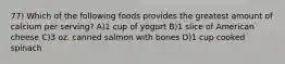 77) Which of the following foods provides the greatest amount of calcium per serving? A)1 cup of yogurt B)1 slice of American cheese C)3 oz. canned salmon with bones D)1 cup cooked spinach