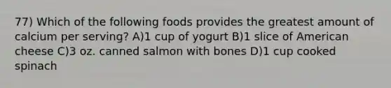 77) Which of the following foods provides the greatest amount of calcium per serving? A)1 cup of yogurt B)1 slice of American cheese C)3 oz. canned salmon with bones D)1 cup cooked spinach