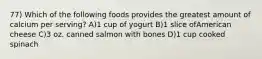 77) Which of the following foods provides the greatest amount of calcium per serving? A)1 cup of yogurt B)1 slice ofAmerican cheese C)3 oz. canned salmon with bones D)1 cup cooked spinach