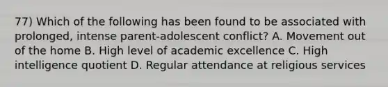 77) Which of the following has been found to be associated with prolonged, intense parent-adolescent conflict? A. Movement out of the home B. High level of academic excellence C. High intelligence quotient D. Regular attendance at religious services