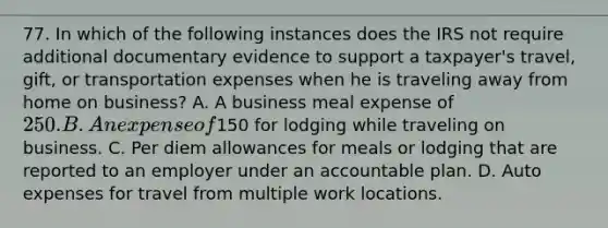 77. In which of the following instances does the IRS not require additional documentary evidence to support a taxpayer's travel, gift, or transportation expenses when he is traveling away from home on business? A. A business meal expense of 250. B. An expense of150 for lodging while traveling on business. C. Per diem allowances for meals or lodging that are reported to an employer under an accountable plan. D. Auto expenses for travel from multiple work locations.