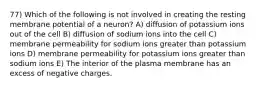 77) Which of the following is not involved in creating the resting membrane potential of a neuron? A) diffusion of potassium ions out of the cell B) diffusion of sodium ions into the cell C) membrane permeability for sodium ions greater than potassium ions D) membrane permeability for potassium ions greater than sodium ions E) The interior of the plasma membrane has an excess of negative charges.