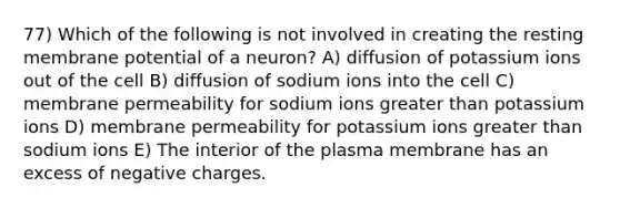 77) Which of the following is not involved in creating the resting membrane potential of a neuron? A) diffusion of potassium ions out of the cell B) diffusion of sodium ions into the cell C) membrane permeability for sodium ions greater than potassium ions D) membrane permeability for potassium ions greater than sodium ions E) The interior of the plasma membrane has an excess of negative charges.