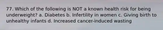 77. Which of the following is NOT a known health risk for being underweight? a. Diabetes b. Infertility in women c. Giving birth to unhealthy infants d. Increased cancer-induced wasting