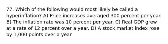 77. Which of the following would most likely be called a hyperinflation? A) Price increases averaged 300 percent per year. B) The inflation rate was 10 percent per year. C) Real GDP grew at a rate of 12 percent over a year. D) A stock market index rose by 1,000 points over a year.