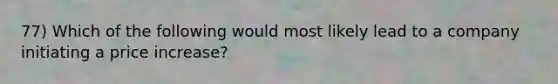 77) Which of the following would most likely lead to a company initiating a price increase?