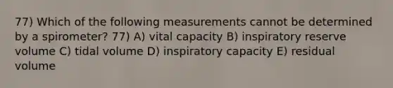 77) Which of the following measurements cannot be determined by a spirometer? 77) A) vital capacity B) inspiratory reserve volume C) tidal volume D) inspiratory capacity E) residual volume