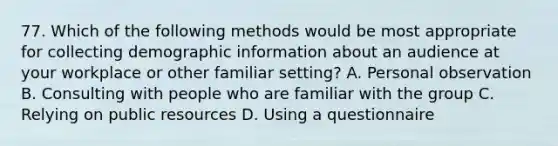 77. Which of the following methods would be most appropriate for collecting demographic information about an audience at your workplace or other familiar setting? A. Personal observation B. Consulting with people who are familiar with the group C. Relying on public resources D. Using a questionnaire