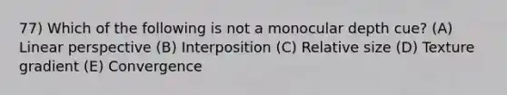 77) Which of the following is not a monocular depth cue? (A) Linear perspective (B) Interposition (C) Relative size (D) Texture gradient (E) Convergence