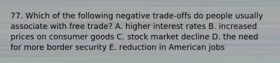 77. Which of the following negative trade-offs do people usually associate with free trade? A. higher interest rates B. increased prices on consumer goods C. stock market decline D. the need for more border security E. reduction in American jobs