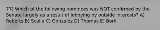 77) Which of the following nominees was NOT confirmed by the Senate largely as a result of lobbying by outside interests? A) Roberts B) Scalia C) Gonzalez D) Thomas E) Bork