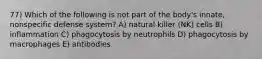 77) Which of the following is not part of the body's innate, nonspecific defense system? A) natural killer (NK) cells B) inflammation C) phagocytosis by neutrophils D) phagocytosis by macrophages E) antibodies