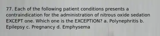 77. Each of the following patient conditions presents a contraindication for the administration of nitrous oxide sedation EXCEPT one. Which one is the EXCEPTION? a. Polynephritis b. Epilepsy c. Pregnancy d. Emphysema