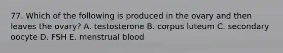 77. Which of the following is produced in the ovary and then leaves the ovary? A. testosterone B. corpus luteum C. secondary oocyte D. FSH E. menstrual blood