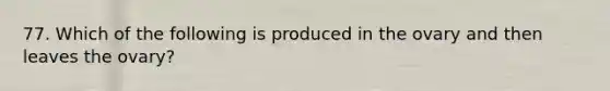 77. Which of the following is produced in the ovary and then leaves the ovary?