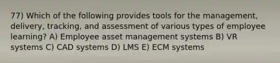 77) Which of the following provides tools for the management, delivery, tracking, and assessment of various types of employee learning? A) Employee asset management systems B) VR systems C) CAD systems D) LMS E) ECM systems