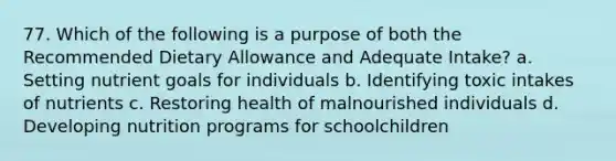 77. Which of the following is a purpose of both the Recommended Dietary Allowance and Adequate Intake? a. Setting nutrient goals for individuals b. Identifying toxic intakes of nutrients c. Restoring health of malnourished individuals d. Developing nutrition programs for schoolchildren