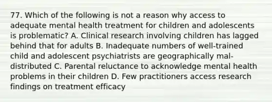 77. Which of the following is not a reason why access to adequate mental health treatment for children and adolescents is problematic? A. Clinical research involving children has lagged behind that for adults B. Inadequate numbers of well-trained child and adolescent psychiatrists are geographically mal-distributed C. Parental reluctance to acknowledge mental health problems in their children D. Few practitioners access research findings on treatment efficacy