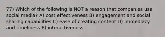 77) Which of the following is NOT a reason that companies use social media? A) cost effectiveness B) engagement and social sharing capabilities C) ease of creating content D) immediacy and timeliness E) interactiveness