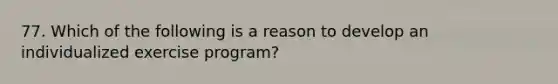 77. Which of the following is a reason to develop an individualized exercise program?