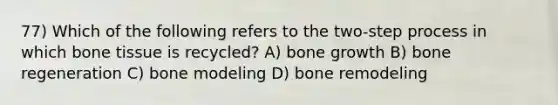 77) Which of the following refers to the two-step process in which bone tissue is recycled? A) bone growth B) bone regeneration C) bone modeling D) bone remodeling