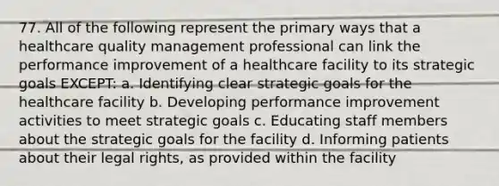 77. All of the following represent the primary ways that a healthcare quality management professional can link the performance improvement of a healthcare facility to its strategic goals EXCEPT: a. Identifying clear strategic goals for the healthcare facility b. Developing performance improvement activities to meet strategic goals c. Educating staff members about the strategic goals for the facility d. Informing patients about their legal rights, as provided within the facility